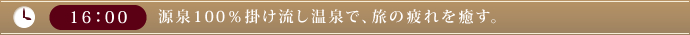 16：00　源泉100％掛け流し温泉で、旅の疲れを癒す。