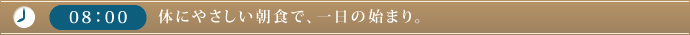 08：00　体にやさしい朝食で、一日の始まり。